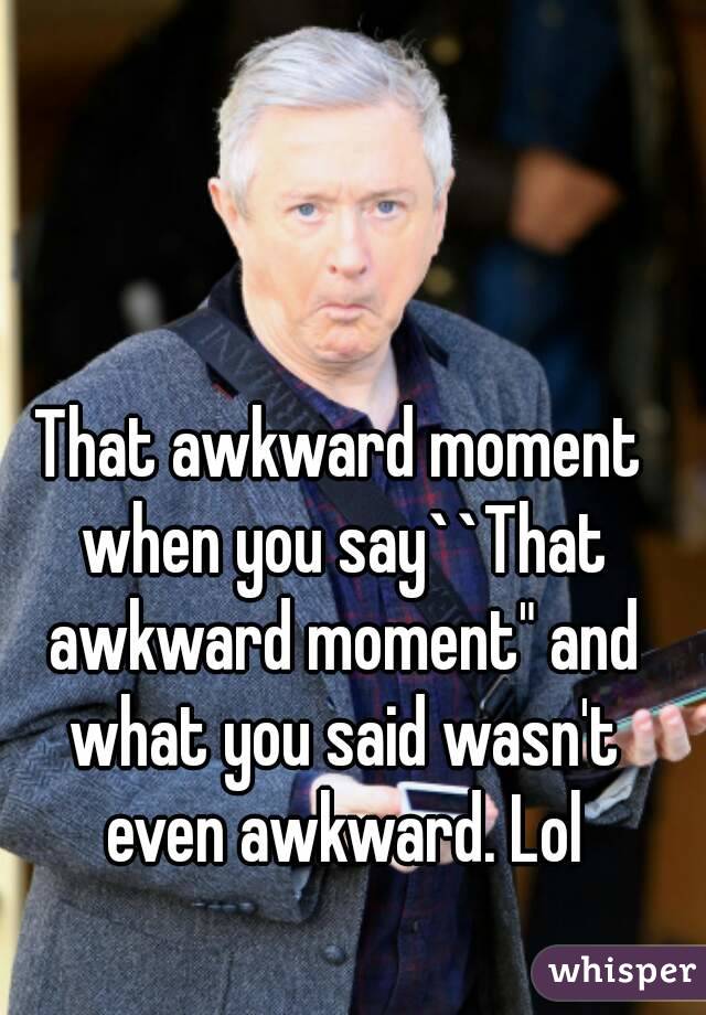That awkward moment when you say``That awkward moment" and what you said wasn't even awkward. Lol