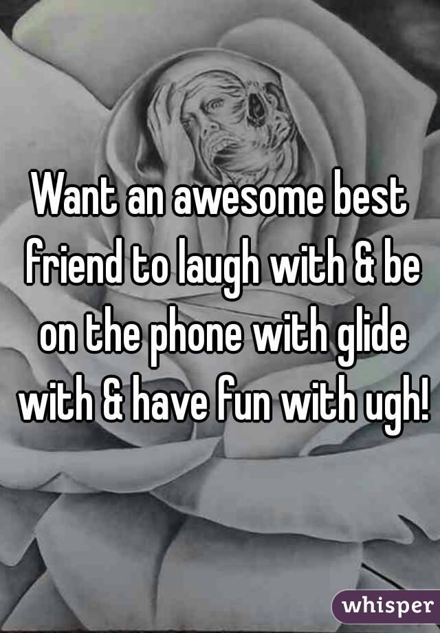Want an awesome best friend to laugh with & be on the phone with glide with & have fun with ugh!
