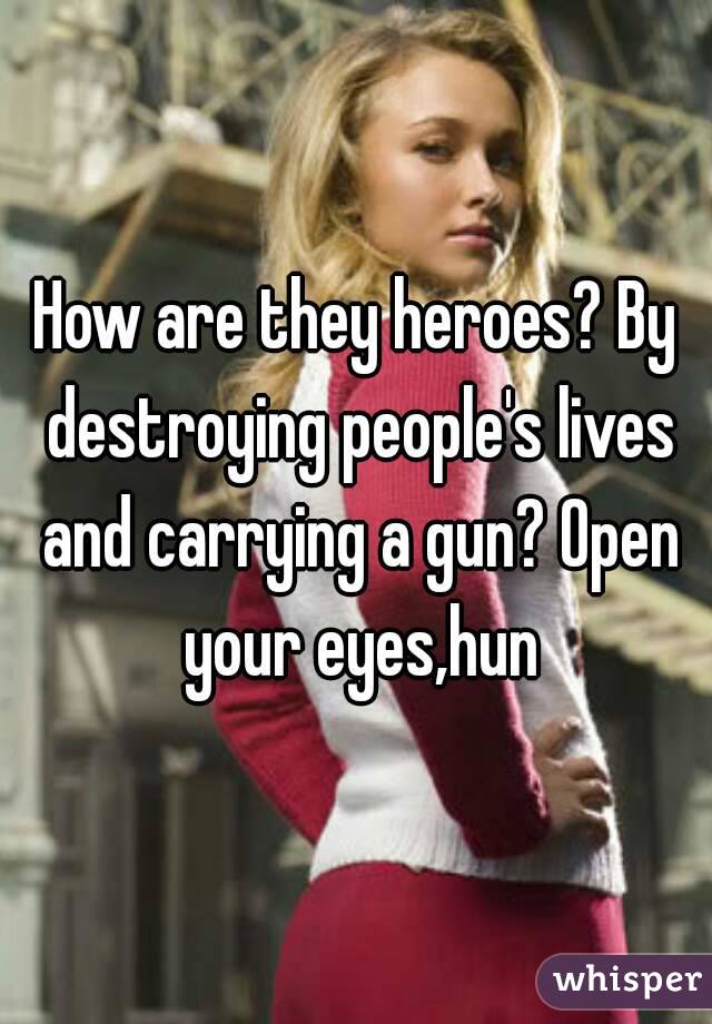 How are they heroes? By destroying people's lives and carrying a gun? Open your eyes,hun