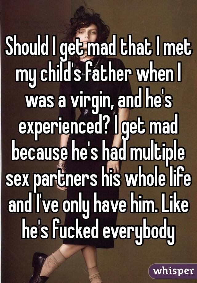 Should I get mad that I met my child's father when I was a virgin, and he's experienced? I get mad because he's had multiple sex partners his whole life and I've only have him. Like he's fucked everybody 