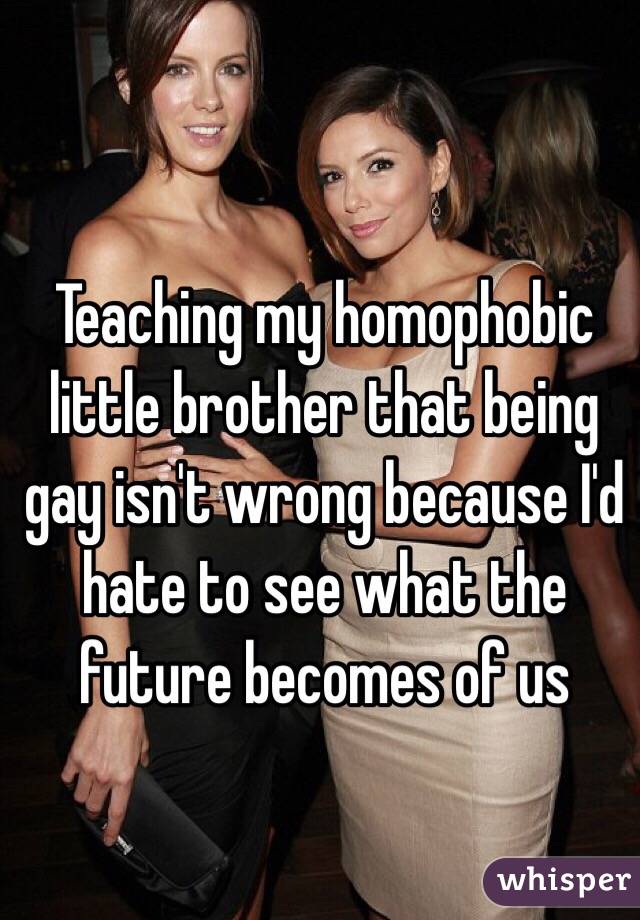 Teaching my homophobic little brother that being gay isn't wrong because I'd hate to see what the future becomes of us 