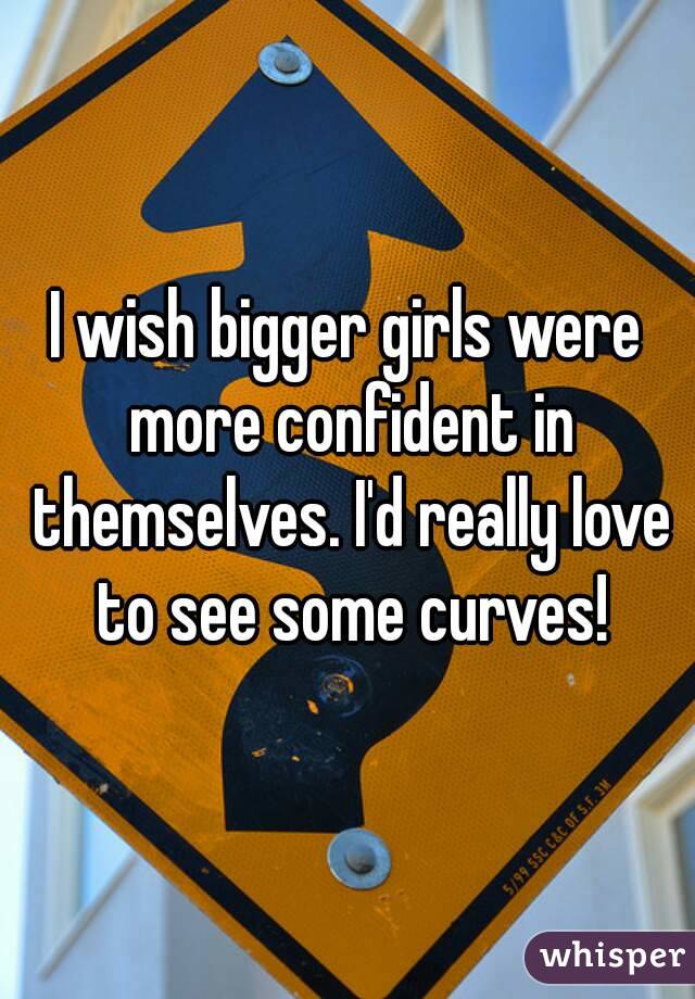 I wish bigger girls were more confident in themselves. I'd really love to see some curves!
