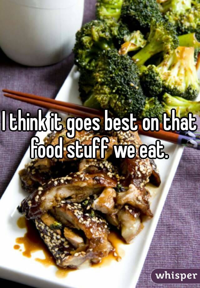I think it goes best on that food stuff we eat. 