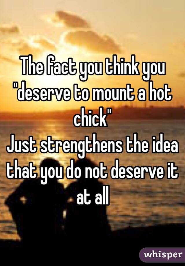 The fact you think you "deserve to mount a hot chick"
Just strengthens the idea that you do not deserve it at all