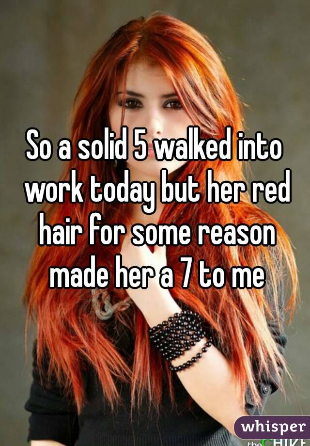 So a solid 5 walked into work today but her red hair for some reason made her a 7 to me
