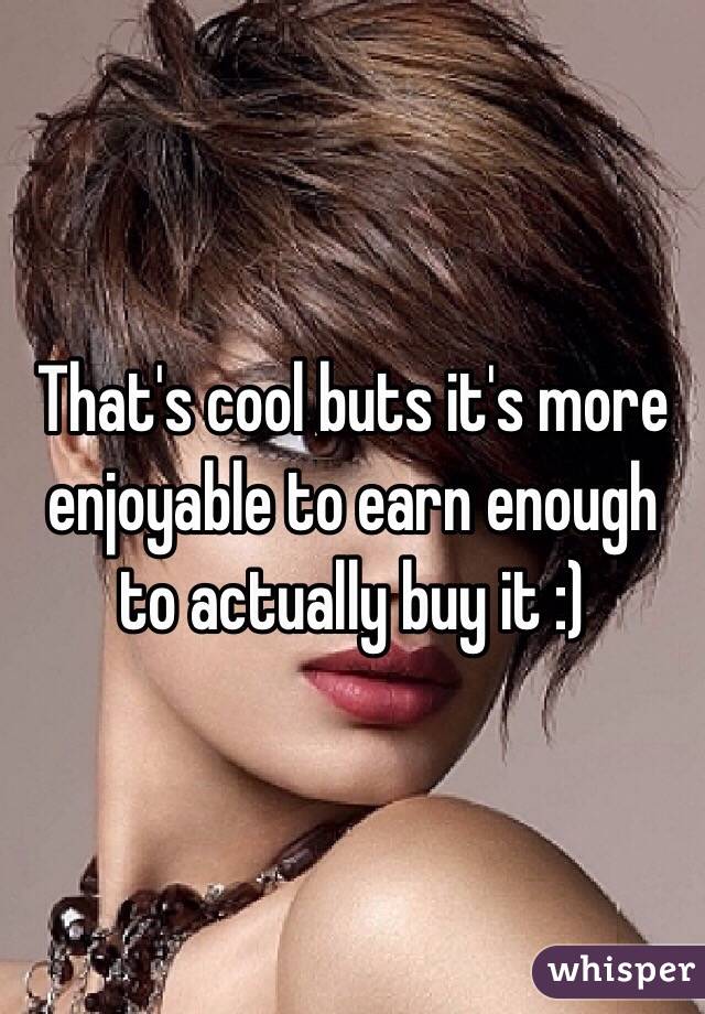 That's cool buts it's more enjoyable to earn enough to actually buy it :) 