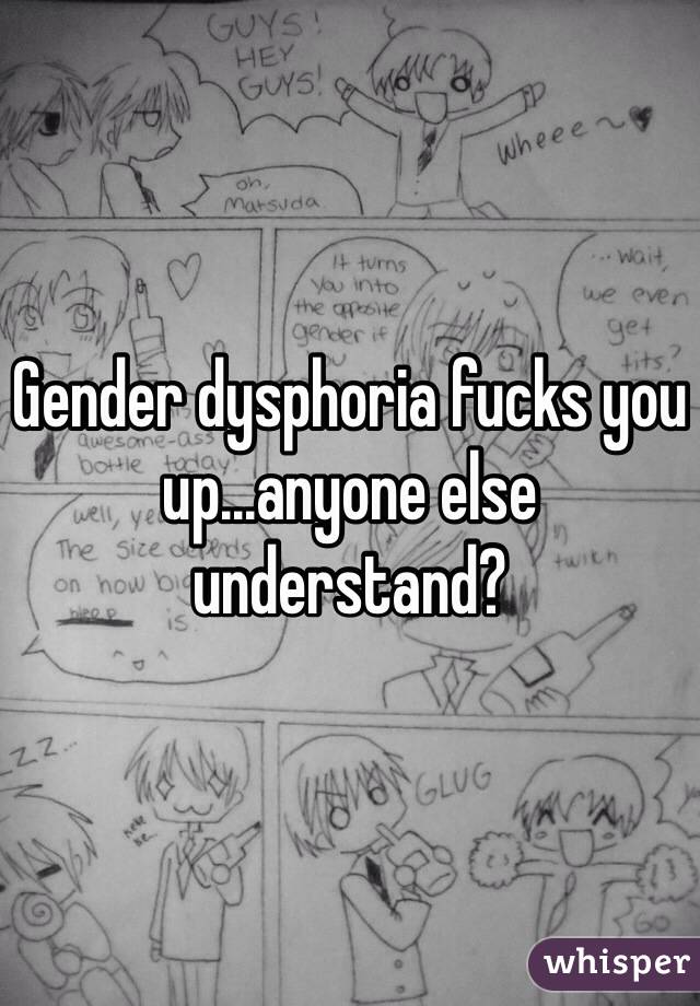 Gender dysphoria fucks you up...anyone else understand?
