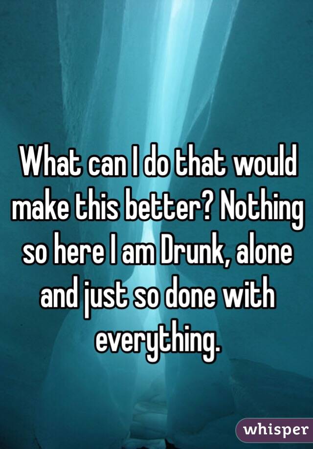 What can I do that would make this better? Nothing so here I am Drunk, alone and just so done with everything.