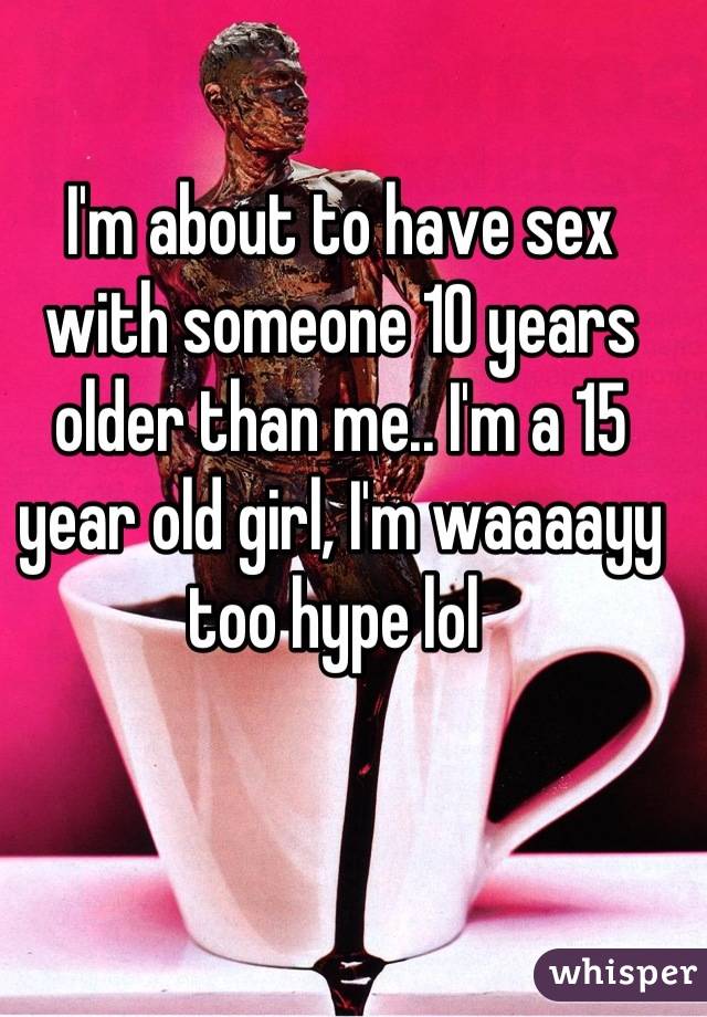 I'm about to have sex with someone 10 years older than me.. I'm a 15 year old girl, I'm waaaayy too hype lol 