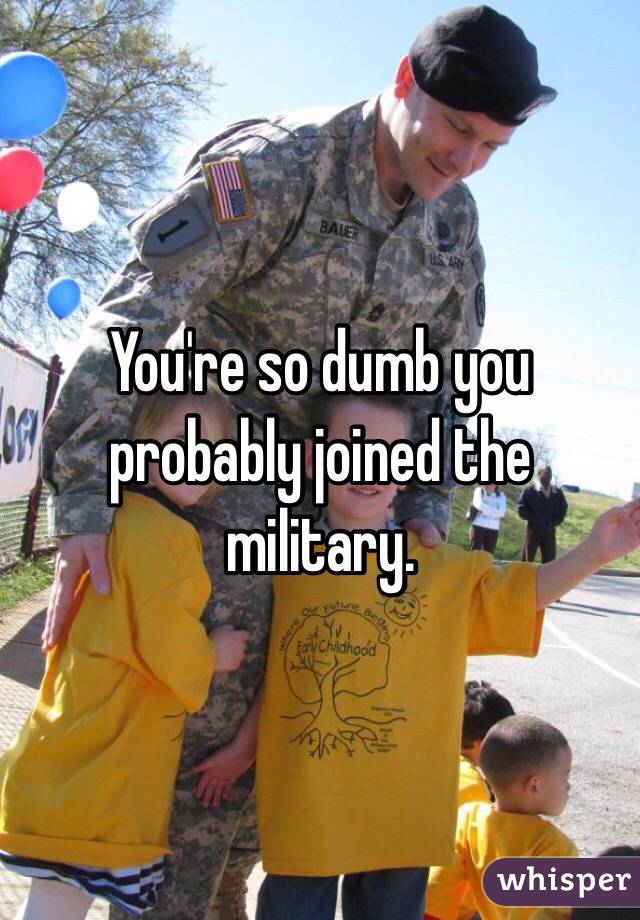 You're so dumb you probably joined the military. 