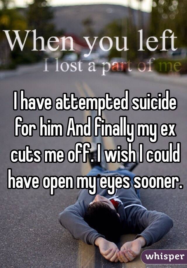 I have attempted suicide for him And finally my ex cuts me off. I wish I could have open my eyes sooner.