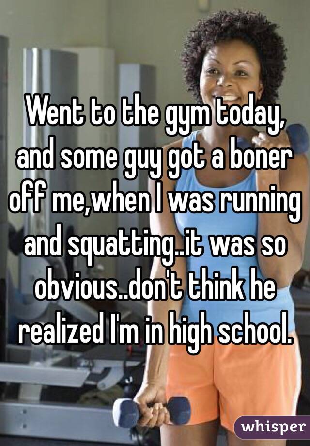 Went to the gym today, and some guy got a boner off me,when I was running and squatting..it was so obvious..don't think he realized I'm in high school.