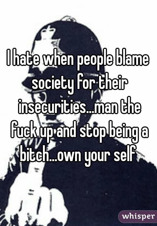 I hate when people blame society for their insecurities...man the fuck up and stop being a bitch...own your self 