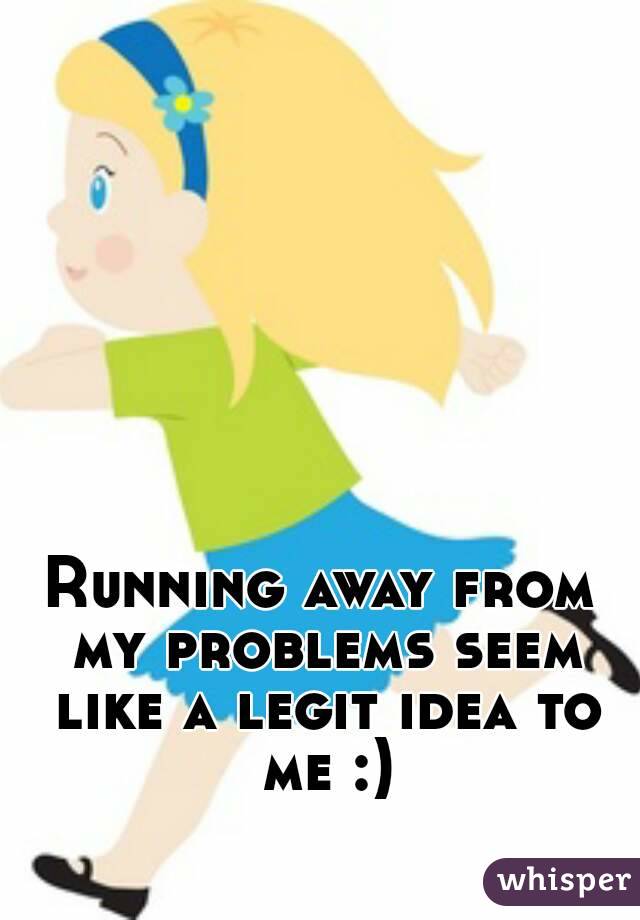 Running away from my problems seem like a legit idea to me :)