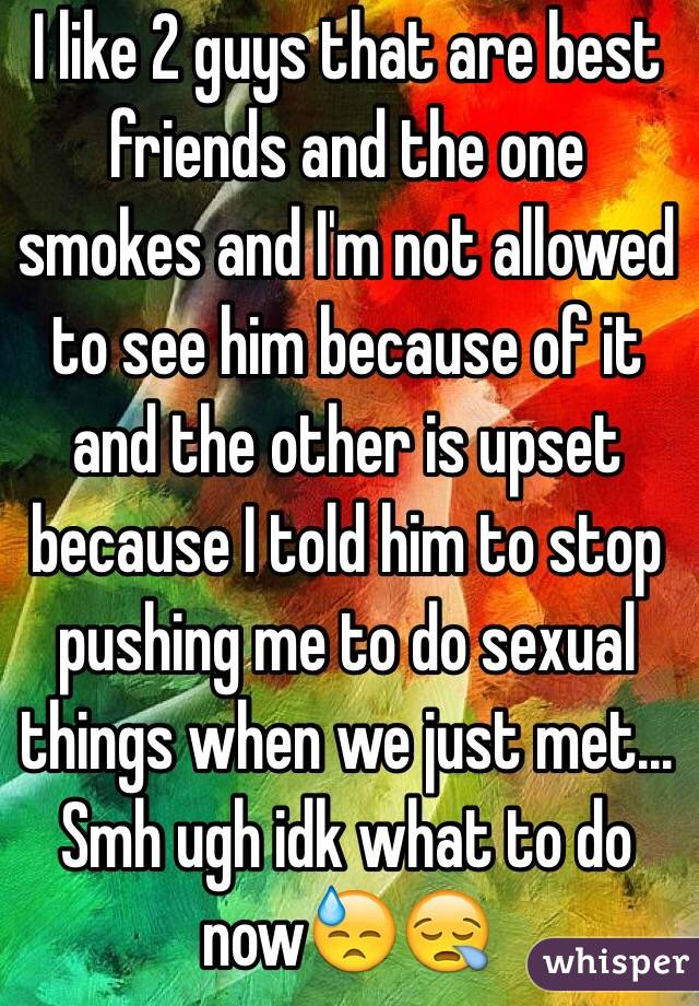 I like 2 guys that are best friends and the one smokes and I'm not allowed to see him because of it and the other is upset because I told him to stop pushing me to do sexual things when we just met... Smh ugh idk what to do now😓😪