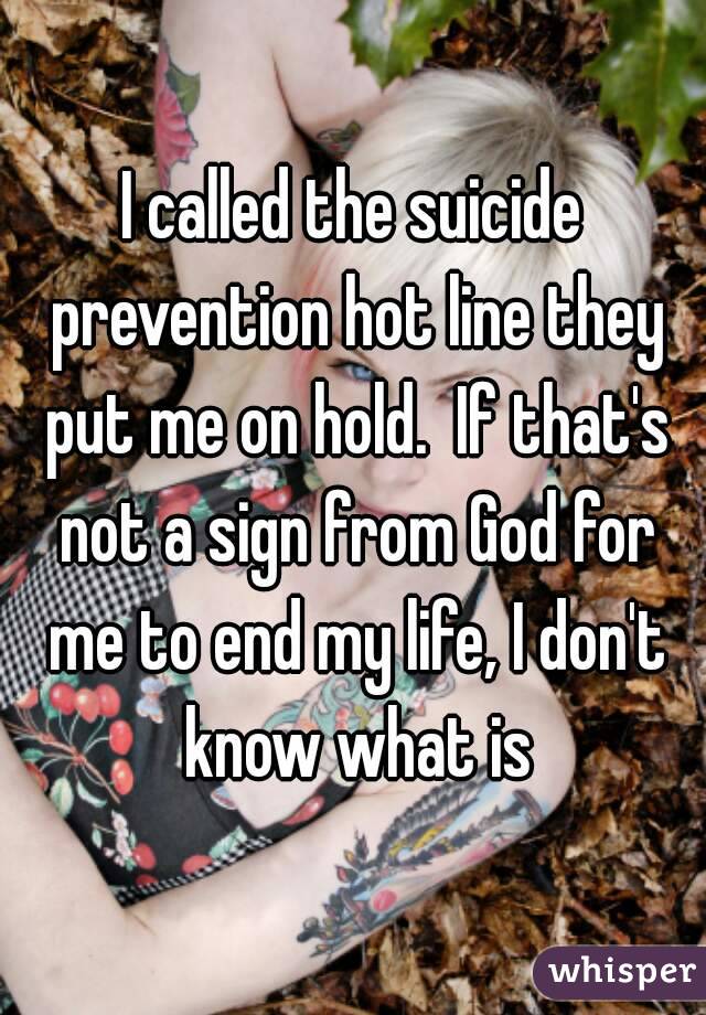 I called the suicide prevention hot line they put me on hold.  If that's not a sign from God for me to end my life, I don't know what is