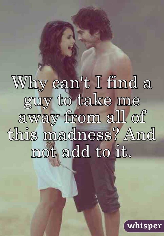 Why can't I find a guy to take me away from all of this madness? And not add to it.