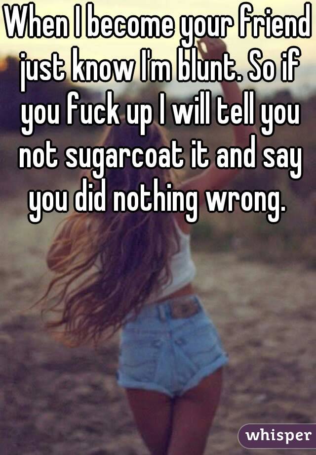 When I become your friend just know I'm blunt. So if you fuck up I will tell you not sugarcoat it and say you did nothing wrong. 