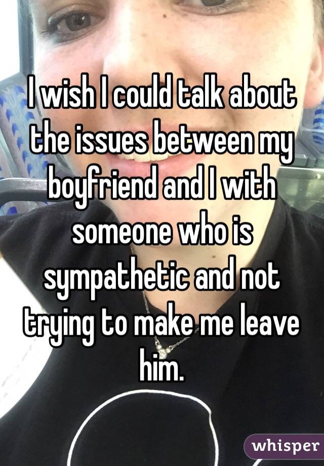 I wish I could talk about the issues between my boyfriend and I with someone who is sympathetic and not trying to make me leave him.