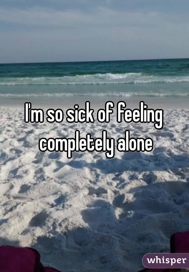 I'm so sick of feeling completely alone