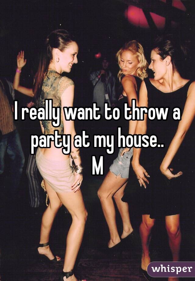 I really want to throw a party at my house.. 
M 