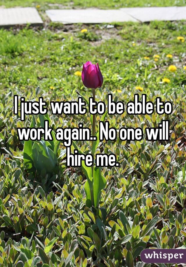 I just want to be able to work again.. No one will hire me.