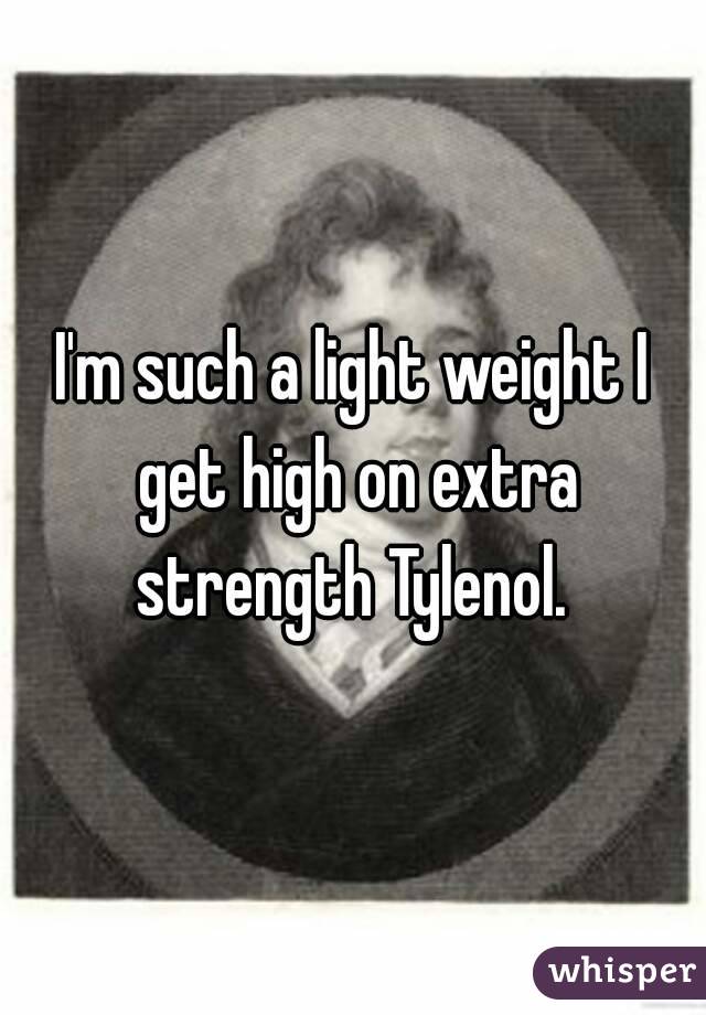 I'm such a light weight I get high on extra strength Tylenol. 