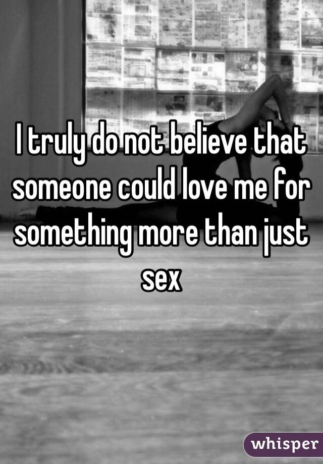 I truly do not believe that someone could love me for something more than just sex