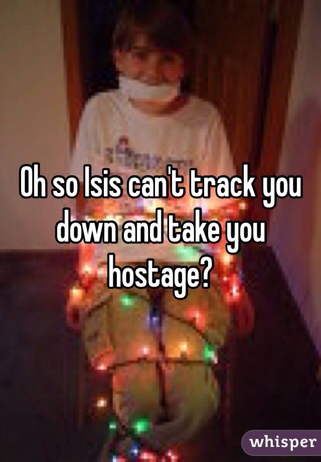 Oh so Isis can't track you down and take you hostage?