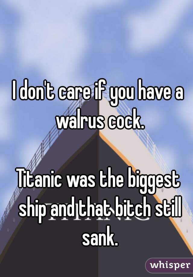 I don't care if you have a walrus cock.

Titanic was the biggest ship and that bitch still sank.