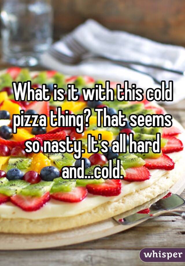What is it with this cold pizza thing? That seems so nasty. It's all hard and...cold.