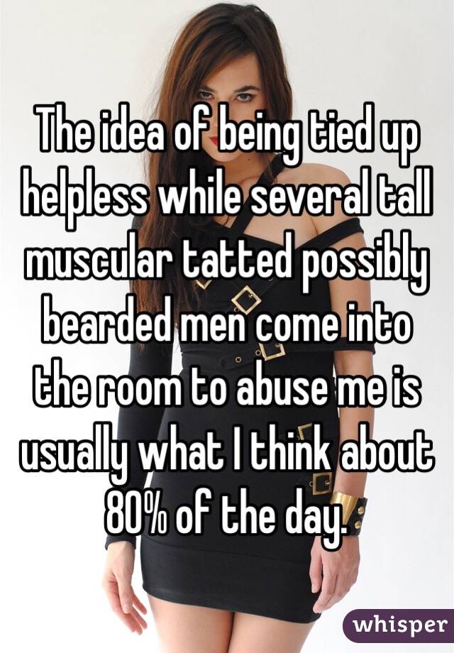 The idea of being tied up helpless while several tall muscular tatted possibly bearded men come into the room to abuse me is usually what I think about 80% of the day. 