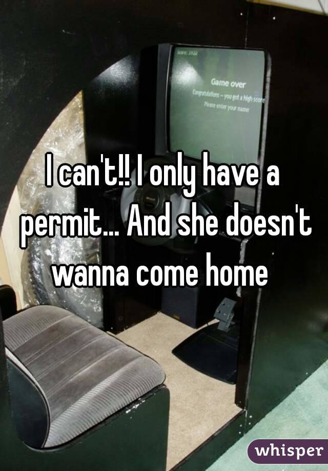 I can't!! I only have a permit... And she doesn't wanna come home  