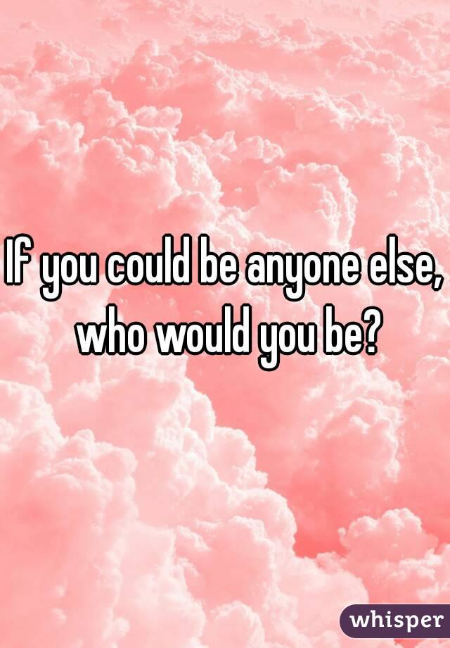 If you could be anyone else, who would you be?