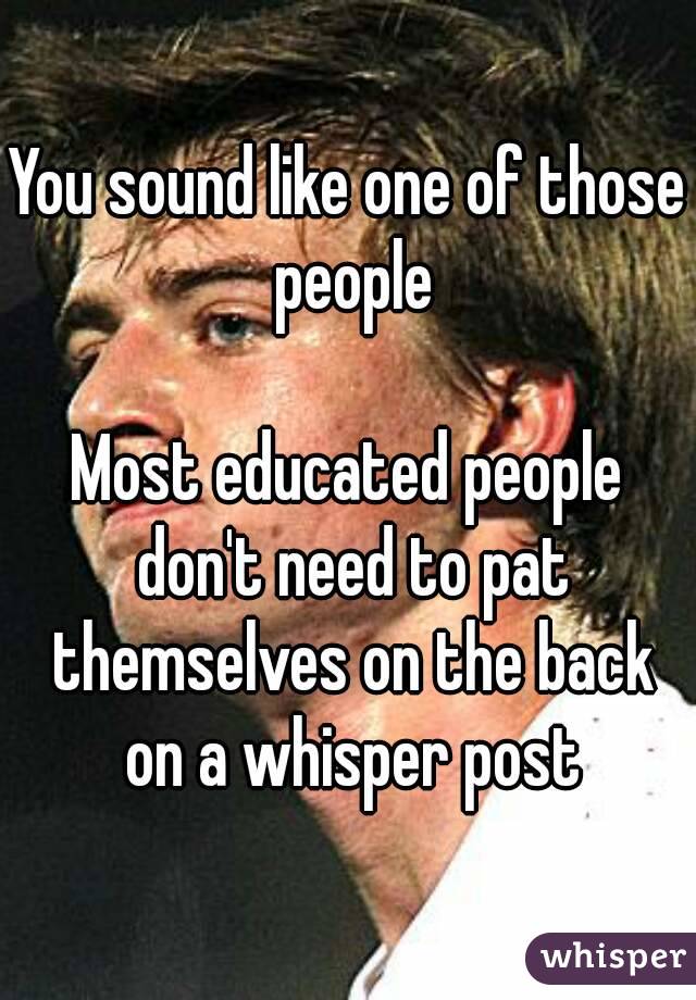 You sound like one of those people

Most educated people don't need to pat themselves on the back on a whisper post