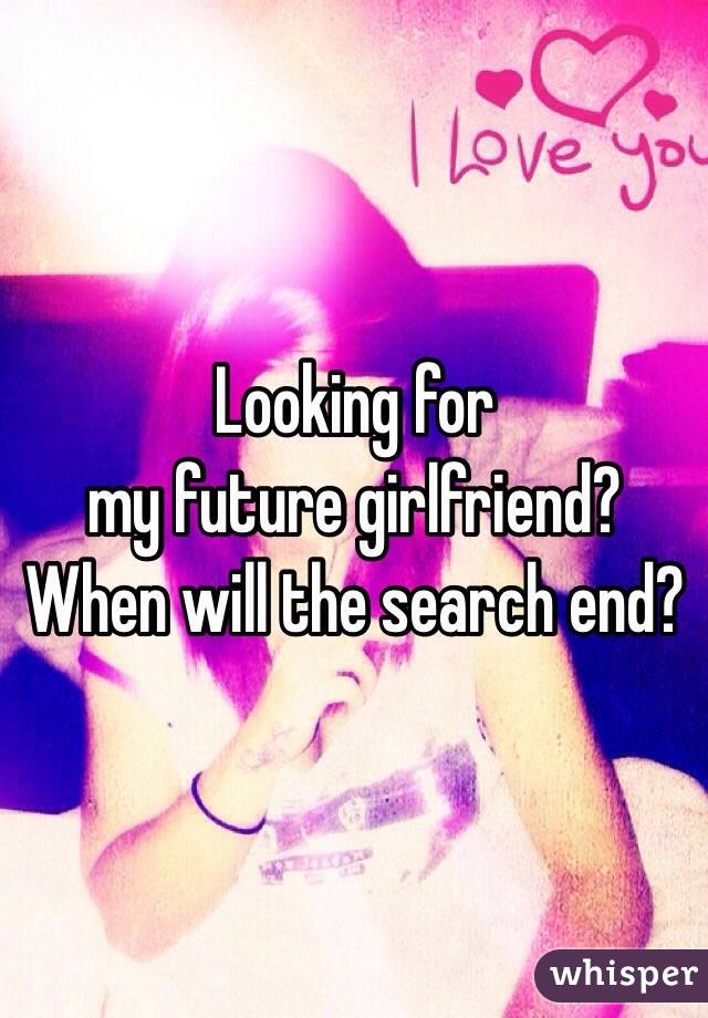 Looking for 
my future girlfriend?
When will the search end?