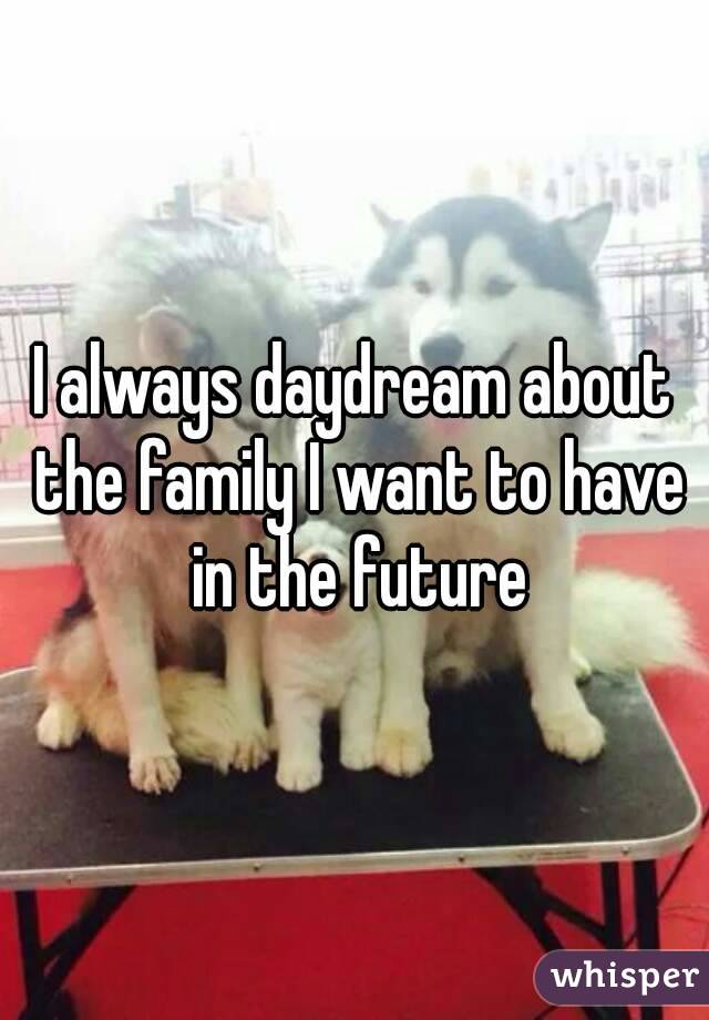 I always daydream about the family I want to have in the future