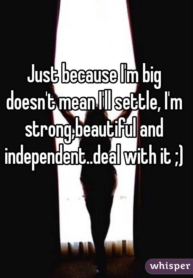 Just because I'm big doesn't mean I'll settle, I'm strong,beautiful and independent..deal with it ;) 