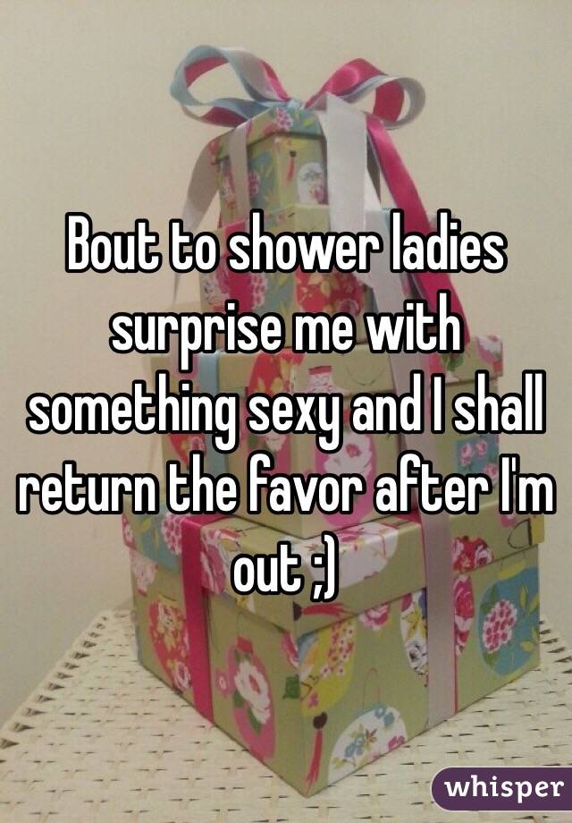 Bout to shower ladies surprise me with something sexy and I shall return the favor after I'm out ;)