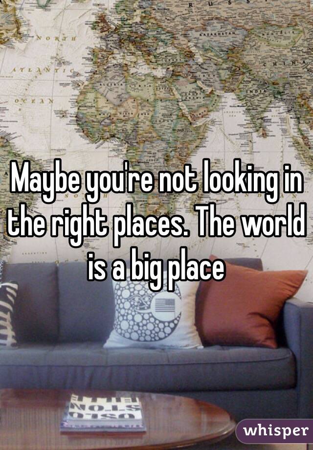 Maybe you're not looking in the right places. The world is a big place