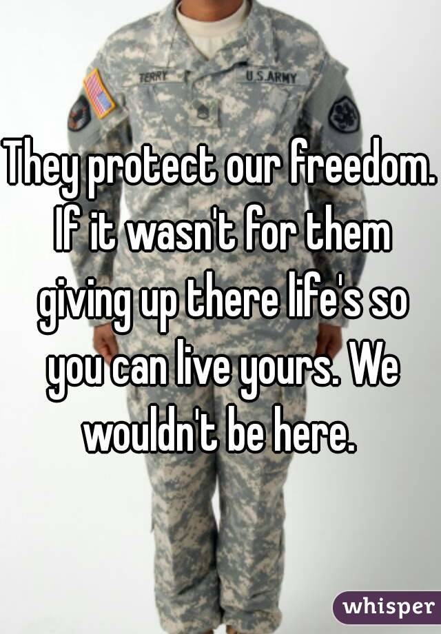 They protect our freedom. If it wasn't for them giving up there life's so you can live yours. We wouldn't be here. 