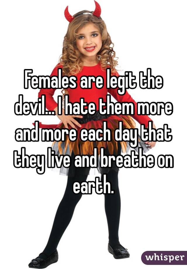 Females are legit the devil... I hate them more and more each day that they live and breathe on earth.