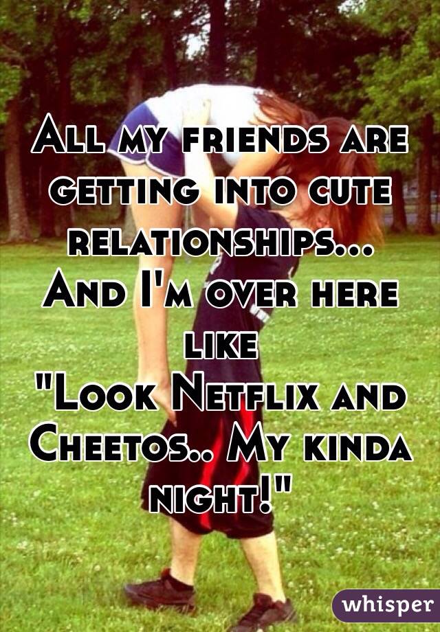 All my friends are getting into cute relationships... 
And I'm over here like 
"Look Netflix and Cheetos.. My kinda night!"