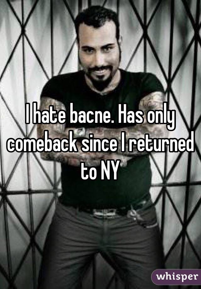 I hate bacne. Has only comeback since I returned to NY
