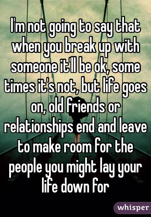 I'm not going to say that when you break up with someone it'll be ok, some times it's not, but life goes on, old friends or relationships end and leave to make room for the people you might lay your life down for