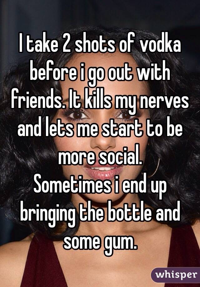 I take 2 shots of vodka before i go out with friends. It kills my nerves and lets me start to be more social. 
Sometimes i end up bringing the bottle and some gum. 