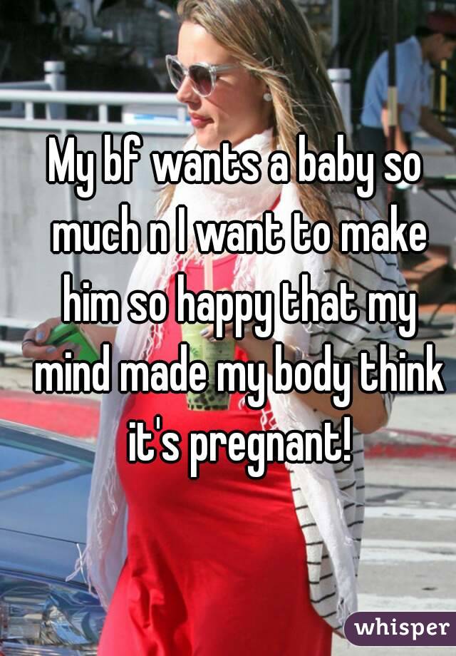 My bf wants a baby so much n I want to make him so happy that my mind made my body think it's pregnant!