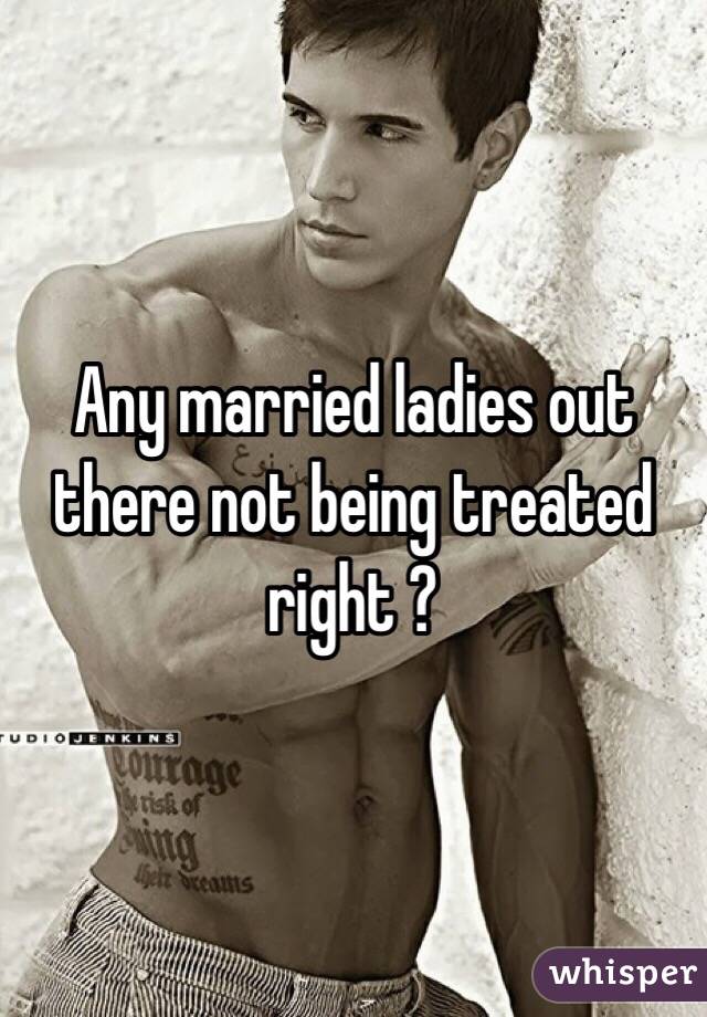Any married ladies out there not being treated right ? 