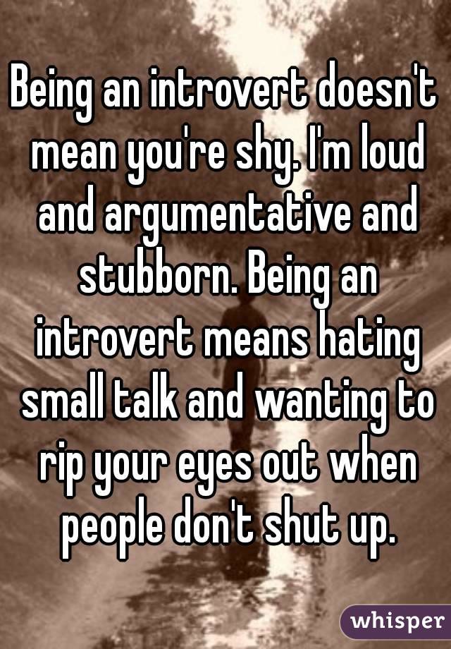 Being an introvert doesn't mean you're shy. I'm loud and argumentative and stubborn. Being an introvert means hating small talk and wanting to rip your eyes out when people don't shut up.