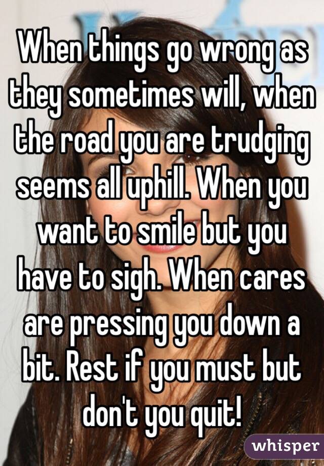 When things go wrong as they sometimes will, when the road you are trudging seems all uphill. When you want to smile but you have to sigh. When cares are pressing you down a bit. Rest if you must but don't you quit!